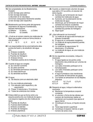 CENTRO DE ESTUDIOS PREUNIVERSITARIOS ANTERO SOLANO Formando triunfadores
3 Pedro Muñiz N° 413–A –241273  CEPAS
19. Son propiedades de los Bioelementos.
Excepto:
a) Son de bajo peso atómico
b) Son de baja densidad
c) Abundan en la naturaleza
d) Forman compuestos fácilmente solubles
e) Son de bajo calor específico
20. Bioelemento que forma parte del pigmento
respiratorio de algunos invertebrados,
llamado Hemocianina:
a) Selenio b) Hierro c) Cobre
d) Azufre e) Cobalto
21. ¿Cuál es el número máximo de moléculas de
agua que pueden unirse en forma directa a
una de ellas?
a) 2 b) 3 c) 4 d) 6 e) 16
22. Los responsables de los anormalmente altos
puntos de fusión y de ebullición del agua
son:
a) Enlaces covalente
b) Puentes de disulfuro
c) Puentes de Hidrógeno
d) Enlaces iónicos
e) Polaridad positiva de la molécula
23. Cuando el agua se congela:
a) Su volumen aumenta
b) Su peso aumenta
c) Su densidad permanece constante
d) Su masa disminuye
e) Su densidad aumenta
24. El agua:
a) Se disocia como en electrolito débil
b) Es una molécula polarizada
c) Con elevado calor específico y de
vaporización
d) Posee 10 electrones y 10 protones
e) Todas las anteriores son ciertas
25. Enlace débil es que se forma entre una
esquina positiva de una molécula de agua y
una esquina negativa de otra molécula de
agua:
a) Puentes de disulfuro
b) Fuerzas electrostáticas
c) Enlaces covalentes
d) Puentes de hidrógeno
e) Enlaces peptídicos
26. Cuando un determinado volumen de agua
que esté a 4C se enfríe, el volumen de
dicho líquido:
a) Aumenta, por la formación de mayor
cantidad de moléculas de agua
b) Aumenta, por la polarización de las
moléculas de agua
c) Disminuye, por la formación de mayor
cantidad de enlaces covalentes
d) Aumenta por la formación de mayor
cantidad de puentes de hidrógeno
e) Sigue igual
27. ¿Qué afirmación es incorrecta?
a) La molécula de agua está formada por
enlaces covalentes
b) El agua es un compuesto inorgánico
c) La molécula de agua presenta puentes
de hidrógeno
d) La molécula de agua posee 10
electrones y 10 protones
e) La molécula de agua, es una molécula
polarizada
28. De los siguientes enunciados, indique lo
incorrecto:
1. El agua ligada se encuentra unida
laxamente a las proteínas por uniones de
hidrógeno
2. Las sales minerales participan en la
hematopoyesis
3. Las sales minerales participan como
hormonas
4. el agua humedece a las membranas
para facilitar el intercambio de gases.
5. Los lípidos se almacenan en los 6tejidos
adiposos
a) 2 y 4 b) 1,3 y 6 c) 5 y 6
d) 3 y 5 e) N.a.
29. Respecto al agua, indique la alternativa
incorrecta.
a) Mantienen la temperatura corporal
constante
b) el volumen y forma de las células que
carecen de membranas rígidas se
mantienen por la presión que ejerce el
agua interna
c) Constituyen el mucus, el líquido sinovial,
etc.
d) Tiene baja tensión superficial
e) Constituye el espacio vital de un gran
número de seres vivos
 