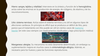 Hierro: sangre, tejidos y vitalidad. Interviene en la síntesis y función de la hemoglobina,
actúa sobre las enzimas en la producción de energía, de colágeno, de elastina y de los
neurotransmisores.
Litio: sistema nervioso. Actúa sobre el sistema nervioso y es útil en algunos tipos de
afecciones cardiacas. En principio es difícil que se produzca un déficit de litio, pero
parece que el tratamiento con litio puede ser útil en ciertos casos de trastorno
bipolar (en este caso siempre con medicamentos dosificados y bajo prescripción médica)
Manganeso: alergias. Su mecanismo no está claramente determinado, sin embargo su
suplementación mejora en muchos casos la sintomatología alérgica. Además, es
necesario para los huesos y para las funciones reproductoras.
 