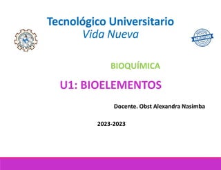 Tecnológico Universitario
Vida Nueva
BIOQUÍMICA
Docente. Obst Alexandra Nasimba
2023-2023
U1: BIOELEMENTOS
 