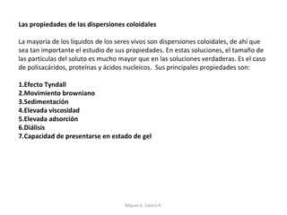 Las propiedades de las dispersiones coloidales
La mayoría de los líquidos de los seres vivos son dispersiones coloidales, de ahí que
sea tan importante el estudio de sus propiedades. En estas soluciones, el tamaño de
las partículas del soluto es mucho mayor que en las soluciones verdaderas. Es el caso
de polisacáridos, proteínas y ácidos nucleicos. Sus principales propiedades son:
1.Efecto Tyndall
2.Movimiento browniano
3.Sedimentación
4.Elevada viscosidad
5.Elevada adsorción
6.Diálisis
7.Capacidad de presentarse en estado de gel
Miguel A. Castro R.
 
