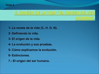 1- La receta de la vida (C, H. O, N).
2- Definiendo la vida.
3- El origen de la vida.
4- La evolución y sus pruebas.
5- Cómo explicamos la evolución.
6- Extinciones.
7.- El origen del ser humano.
Tema 3
 