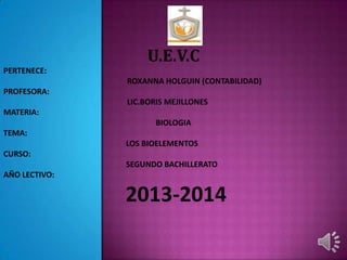 U.E.V.C
PERTENECE:
ROXANNA HOLGUIN (CONTABILIDAD)
PROFESORA:
LIC.BORIS MEJILLONES
MATERIA:
BIOLOGIA
TEMA:
LOS BIOELEMENTOS
CURSO:
SEGUNDO BACHILLERATO
AÑO LECTIVO:
2013-2014
 