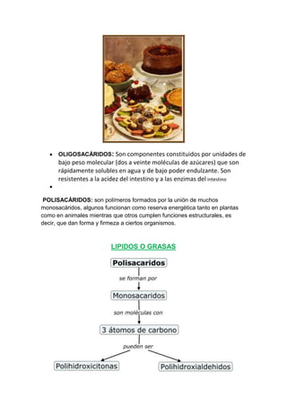 OLIGOSACÁRIDOS: Son componentes constituidos por unidades de

bajo peso molecular (dos a veinte moléculas de azúcares) que son
rápidamente solubles en agua y de bajo poder endulzante. Son
resistentes a la acidez del intestino y a las enzimas del intestino
POLISACÁRIDOS: son polímeros formados por la unión de muchos
monosacáridos, algunos funcionan como reserva energética tanto en plantas
como en animales mientras que otros cumplen funciones estructurales, es
decir, que dan forma y firmeza a ciertos organismos.

LIPIDOS O GRASAS

 