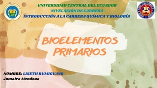 BIOELEMENTOS
PRIMARIOS
UNIVERSIDAD CENTRAL DEL ECUADOR
NIVELACIÓN DE CARRERA
INTRODUCCIÓN A LA CARRERA QUÍMICA Y BIOLOGÍA
NOMBRE: LISETH RUMIGUANO
Jomaira Mendoza
 