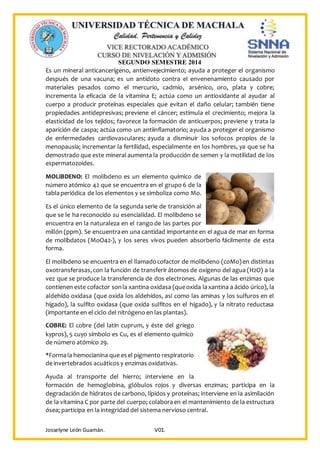 SEGUNDO SEMESTRE 2014
Josselyne León Guamán. V01.
Es un mineral anticancerígeno, antienvejecimiento; ayuda a proteger el organismo
después de una vacuna; es un antídoto contra el envenenamiento causado por
materiales pesados como el mercurio, cadmio, arsénico, oro, plata y cobre;
incrementa la eficacia de la vitamina E; actúa como un antioxidante al ayudar al
cuerpo a producir proteínas especiales que evitan el daño celular; también tiene
propiedades antidepresivas; previene el cáncer; estimula el crecimiento; mejora la
elasticidad de los tejidos; favorece la formación de anticuerpos; previene y trata la
aparición de caspa; actúa como un antiinflamatorio; ayuda a proteger el organismo
de enfermedades cardiovasculares; ayuda a disminuir los sofocos propios de la
menopausia; incrementar la fertilidad, especialmente en los hombres, ya que se ha
demostrado que este mineral aumenta la producción de semen y la motilidad de los
espermatozoides.
MOLIBDENO: El molibdeno es un elemento químico de
número atómico 42 que se encuentra en el grupo 6 de la
tablaperiódica de los elementos y se simboliza como Mo.
Es el único elemento de la segunda serie de transición al
que se le ha reconocido su esencialidad. El molibdeno se
encuentra en la naturaleza en el rango de las partes por
millón (ppm). Se encuentraen una cantidad importante en el agua de mar en forma
de molibdatos (MoO42-), y los seres vivos pueden absorberlo fácilmente de esta
forma.
El molibdeno se encuentra en el llamadocofactor de molibdeno (coMo)en distintas
oxotransferasas,con la función de transferir átomos de oxígeno del agua (H2O) a la
vez que se produce la transferencia de dos electrones. Algunas de las enzimas que
contienen este cofactor sonla xantina oxidasa (queoxida laxantina a ácido úrico), la
aldehído oxidasa (que oxida los aldehídos, así como las aminas y los sulfuros en el
hígado), la sulfito oxidasa (que oxida sulfitos en el hígado), y la nitrato reductasa
(importante en el ciclo del nitrógeno en las plantas).
COBRE: El cobre (del latín cuprum, y éste del griego
kypros), 5 cuyo símbolo es Cu, es el elemento químico
de número atómico 29.
*Formala hemocianina que esel pigmento respiratorio
de invertebrados acuáticos y enzimas oxidativas.
Ayuda al transporte del hierro; interviene en la
formación de hemoglobina, glóbulos rojos y diversas enzimas; participa en la
degradación de hidratos de carbono, lípidos y proteínas; interviene en la asimilación
de la vitamina C por parte del cuerpo; colaboraen el mantenimiento de la estructura
ósea; participa en la integridad del sistema nervioso central.
 