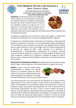 SEGUNDO SEMESTRE 2014
Josselyne León Guamán. V01.
MAGNESIO: Es el elemento químico de símbolo Mg y
número atómico 12. Su masa atómica es de 24,305 u.
Es el séptimo elemento en abundancia constituyendo
del orden del 2 % de la corteza terrestre y el tercero
más abundante disuelto en el agua de mar. El ion
magnesio es esencial para todas las células vivas. El
metal puro no se encuentra en la naturaleza. Una vez
producido a partir de las sales de magnesio, este metal alcalino-térreo es utilizado como
un elemento de aleación.
El magnesio es importante para la vida, tanto animal como vegetal. La clorofila (que
interviene en la fotosíntesis) es una sustancia compleja de porfirina-magnesio.
El magnesio es un elemento químico esencial para el ser humano; la mayor parte del
magnesio se encuentra en los huesos y sus iones desempeñan papeles de importancia
en la actividad de muchas coenzimas y en reacciones que dependen del ATP. También
ejerce un papel estructural, ya que el ion de Mg2+ tiene una función estabilizadora de
la estructura de cadenas de ADN y ARN. Interviene en la formación de
neurotransmisores y neuromoduladores, repolarización de la neuronas, relajación
muscular (siendo muy importante su acción en el músculo cardíaco). El magnesio actúa
como energizarte y calmante en el organismo. La pérdida de magnesio se debe a
diversas causas,enespecialcuando elindividuo seencuentra en circunstancias de estrés
físico o mental.
BIOELEMENTOS SECUNDARIOS VARIABLES: No pueden faltar en la vida celular. Pueden
estar en mayor o menor proporción, se los puede encontrar en algunos seres vivos.
HIERRO: El hierro o fierro (en muchos países
hispanohablantes se prefiere esta segunda
forma)1 es un elemento químico de número
atómico 26 situado en el grupo 8, periodo 4 de
la tabla periódica de los elementos. Su símbolo
es Fe (del latín fĕrrum)1 y tiene una masa atómica de 55,6 u.
Este metal de transición es el cuarto elemento más abundante en la corteza terrestre,
representando un 5 % y, entre los metales, solo el aluminio es más abundante; y es el
primero más abundante en masa planetaria, debido a que el planeta en su núcleo, se
concentra la mayor masa de hierro nativo equivalente a un 70 %. El núcleo de la Tierra
está formado principalmente por hierro y níquel en forma metálica, generando al
moverse un campo magnético. Ha sido históricamente muy importante, y un período de
lahistoria recibe el nombre de Edad de Hierro. En cosmología, es un metal muy especial,
pues es el metal más pesado que puede producir la fusión en el núcleo de estrellas
masivas; los elementos más pesados que el hierro solo pueden crearse en supernovas.
 