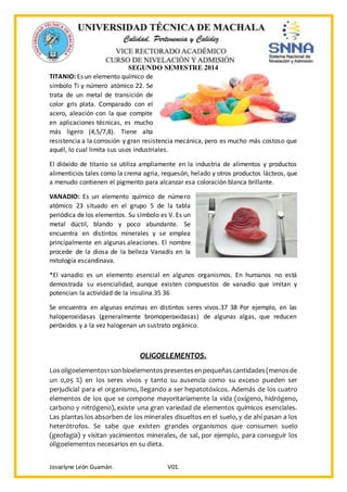SEGUNDO SEMESTRE 2014
Josselyne León Guamán. V01.
TITANIO: Es un elemento químico de
símbolo Ti y número atómico 22. Se
trata de un metal de transición de
color gris plata. Comparado con el
acero, aleación con la que compite
en aplicaciones técnicas, es mucho
más ligero (4,5/7,8). Tiene alta
resistencia a la corrosión y gran resistencia mecánica, pero es mucho más costoso que
aquél, lo cual limita sus usos industriales.
El dióxido de titanio se utiliza ampliamente en la industria de alimentos y productos
alimenticios tales como la crema agria, requesón, helado y otros productos lácteos, que
a menudo contienen el pigmento para alcanzar esa coloración blanca brillante.
VANADIO: Es un elemento químico de número
atómico 23 situado en el grupo 5 de la tabla
periódica de los elementos. Su símbolo es V. Es un
metal dúctil, blando y poco abundante. Se
encuentra en distintos minerales y se emplea
principalmente en algunas aleaciones. El nombre
procede de la diosa de la belleza Vanadis en la
mitología escandinava.
*El vanadio es un elemento esencial en algunos organismos. En humanos no está
demostrada su esencialidad, aunque existen compuestos de vanadio que imitan y
potencian la actividad de la insulina.35 36
Se encuentra en algunas enzimas en distintos seres vivos.37 38 Por ejemplo, en las
haloperoxidasas (generalmente bromoperoxidasas) de algunas algas, que reducen
peróxidos y a la vez halogenan un sustrato orgánico.
OLIGOELEMENTOS.
Losoligoelementos1sonbioelementospresentesenpequeñascantidades(menosde
un 0,05 %) en los seres vivos y tanto su ausencia como su exceso pueden ser
perjudicial para el organismo, llegando a ser hepatotóxicos. Además de los cuatro
elementos de los que se compone mayoritariamente la vida (oxígeno, hidrógeno,
carbono y nitrógeno), existe una gran variedad de elementos químicos esenciales.
Las plantas los absorben de los minerales disueltos en el suelo, y de ahí pasan a los
heterótrofos. Se sabe que existen grandes organismos que consumen suelo
(geofagia) y visitan yacimientos minerales, de sal, por ejemplo, para conseguir los
oligoelementos necesarios en su dieta.
 