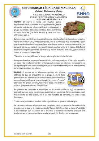 SEGUNDO SEMESTRE 2014
Josselyne León Guamán. V01.
HIERRO: El hierro o fierro (en muchos países
hispanohablantesseprefiere estasegundaforma)1esun
elemento químico de número atómico 26 situado en el
grupo8,periodo4 delatablaperiódica de loselementos.
Su símbolo es Fe (del latín fĕrrum) y tiene una masa
atómica de 55,6 u.
Este metalde transiciónes el cuartoelementomásabundanteen la cortezaterrestre,
representandoun 5 % y, entre los metales, solo el aluminio es más abundante;y es el
primero más abundanteen masa planetaria,debido a que el planeta en su núcleo,se
concentrala mayor masa de hierro nativo equivalentea un 70%. El núcleode la Tierra
está formado principalmente por hierro y níquel en forma metálica, generando al
moverse un campo magnético
*Sintetiza la hemoglobina en la sangre y la mioglobina en el músculo.
Aunque solo existe en pequeñas cantidades en los seres vivos, el hierro ha asumido
un papelvital en el crecimiento y en la supervivencia de los mismos y es necesario no
solo para lograruna adecuada oxigenación tisular sino también para el metabolismo
de la mayor parte de las células.
CROMO: El cromo es un elemento químico de número
atómico 24 que se encuentra en el grupo 6 de la tabla
periódica de los elementos.Su símbolo es Cr.Es unmetal que
se emplea especialmente en metalurgia. Su nombre "cromo"
(derivado del griego chroma, "color") se debe a los distintos
colores que presentan sus compuestos.
En principio se considera al cromo (en su estado de oxidación +3) un elemento
esencial, aunque no se conocen con exactitud sus funciones. Parece participar en el
metabolismo de los lípidos, en el de los hidratos de carbono, así como otras
funciones.
* Interviene junto con la insulina en la regulación de la glucosa en la sangre.
Se ha observado que algunos de sus complejos parecen potenciar la acción de la
insulina, por lo que se les ha denominado "factor de tolerancia a la glucosa"; debido
a esta relación con la acción de la insulina, la ausencia de cromo provoca una
intolerancia a la glucosa, y esta ausencia, la aparición de diversos problemas.
 