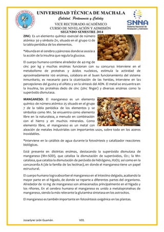 SEGUNDO SEMESTRE 2014
Josselyne León Guamán. V01.
ZINC: Es un elemento químico esencial de número
atómico 30 y símbolo Zn, situado en el grupo 12 de
la tabla periódica de los elementos.
*Abundaen el cerebro y páncreas dondese asocia a
la acción de la insulina que regula la glucosa.
El cuerpo humano contiene alrededor de 40 mg de
cinc por kg y muchas enzimas funcionan con su concurso: interviene en el
metabolismo de proteínas y ácidos nucleicos, estimula la actividad de
aproximadamente 100 enzimas, colabora en el buen funcionamiento del sistema
inmunitario, es necesario para la cicatrización de las heridas, interviene en las
percepciones del gusto y el olfato y en la síntesis del ADN. El metal se encuentra en
la insulina, las proteínas dedo de cinc (zinc finger) y diversas enzimas como la
superóxido dismutasa.
MANGANESO: El manganeso es un elemento
químico de número atómico 25 situado en el grupo
7 de la tabla periódica de los elementos y se
simboliza como Mn. Se encuentra como elemento
libre en la naturaleza, a menudo en combinación
con el hierro y en muchos minerales. Como
elemento libre, el manganeso es un metal con
aleación de metales industriales con importantes usos, sobre todo en los aceros
inoxidables.
*Interviene en la catálisis de agua durante la fotosíntesis y catalizador reacciones
biológicas.
Está presente en distintas enzimas, destacando la superóxido dismutasa de
manganeso (Mn-SOD), que cataliza la dismutación de superóxidos, O2-; la Mn-
catalasa,que cataliza la dismutación de peróxido de hidrógeno, H2O2; así como en la
concavanila A (de la familia de las lectinas), en donde el manganeso tiene un papel
estructural.
El cuerpo humano lograabsorberel manganesoen el intestino delgado,acabando la
mayor parte en el hígado, de donde se reparte a diferentes partes del organismo.
Alrededor de 10 mg de manganeso son almacenados principalmente en el hígado y
los riñones. En el cerebro humano el manganeso es unido a metaloproteínas de
manganeso, siendo la más relevante la glutamina sintetasa en los astrocitos.
El manganeso es también importante en fotosíntesis oxigénica en las plantas.
 