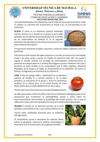 SEGUNDO SEMESTRE 2014
Josselyne León Guamán. V01.
Las proteínasbasadasen lacobalamina usanel anillode corrina paramantener unido
el cobalto. La coenzima B12 proporciona el enlace C-Co, el cual participa en las
reacciones.
SILICIO: El silicio es un elemento químico metaloide,
número atómico 14 y situado en el grupo 14 de la tabla
periódica de los elementos formando parte de la familia
de los carbonoideos de símbolo Si. Es el segundo
elementomás abundanteenlacortezaterrestre(27,7% en
peso) después del oxígeno.
*Proporciona resistencia al tejido conjuntivo y endurece tejidos vegetales como las
gramíneas.
Interviene enlaformación del tejido conjuntivoy con ello,en laestructura delcabello,
la piel y las uñas, ayuda a reducir los niveles de colesterol malo LDL; nos ayuda a
regular la tensión arterial; nos protege de enfermedades cardiovasculares; su
presencia es indispensable en la síntesis del colágeno; ayuda a mantener músculosy
tendones en buen estado; se ha comprobado que el silicio orgánico, elemento
fisiológico de la sangre y el tejido, es fundamental en la asimilación del calcio, el
fósforo, el magnesio y en la síntesis de la vitamina D.
LITIO: El litio (en griego: λιθίον, ‘piedrecita’) es un elemento
químico de símbolo Li y número atómico 3. En la tabla
periódica, se encuentra en el grupo 1, entre los elementos
alcalinos. En su forma pura, es un metal blando, de color
blanco plata, que se oxida rápidamente en aire o agua.
*Actúasobre neurotransmisoresyenlapermeabilidad celular.
Se sabe que puede sustituiral sodio a nivel de las membranas biológicas, pero se ha
encontrado que incrementa la permeabilidad celular y actúa sobre los
neurotransmisores, favoreciendo la estabilidad del estado anímico. Por lo que se
utiliza para tratar y prevenir episodios de manía en la enfermedad bipolaridad.
SELENIO: El selenio es un elemento químico de la tabla
periódica cuyo símboloes Se y cuyo númeroatómico es 34.
*Actúa como catalizador actuando para la oxidación,
hidrogenación
Es antioxidante, ayuda a neutralizar los radicales libres,
induce la apoptosis, estimula el sistema inmunológico e
interviene en el funcionamiento de la glándula tiroides.
 