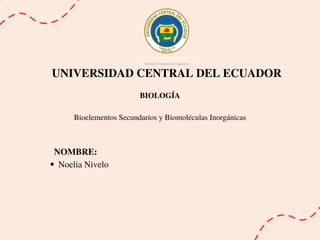 UNIVERSIDAD CENTRAL DEL ECUADOR
BIOLOGÍA
Bioelementos Secundarios y Biomoléculas Inorgánicas
Noelia Nivelo
NOMBRE:
 