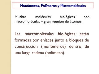 Monómeros, Polímeros y MacromoléculasMonómeros, Polímeros y Macromoléculas
Muchas moléculas biológicas son
macromoléculas – gran reunión de átomos.
Las macromoléculas biológicas están
formadas por enlaces junto a bloques de
construcción (monómeros) dentro de
una larga cadena (polímero).
 