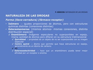 P. BÁSICOS: NATURALEZA DE LAS DROGAS
NATURALEZA DE LAS DROGAS
Forma (llave-cerradura) (fármaco-receptor)
• Isómero → iguales proporciones de átomos, pero con estructuras
químicas distintas (conexiones distintas)
• Estereoisomeros: (mismos atomos- mismas conexiones, distinta
distribución espacial)
✔ Enantiómero: Imágenes especulares no superponibles en espejo,
misma cantidad de átomos pero difieren en su estructura tridimensional
✔ Quiralidad → propiedad de un objeto de no ser superponible con su imagen
especular
✔ Centro quiral → átomo que permite que haya estructuras en espejo,
generalmente es un átomo de carbono
✔ RS
✔ Estereoselectividad → hace que un enantiómero pueda tener mejor
afinidad por un receptor o enzima
 