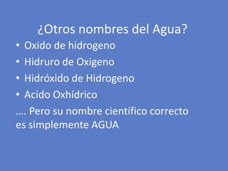 ¿Otros nombres del Agua?
• Oxido de hidrogeno
• Hidruro de Oxigeno
• Hidróxido de Hidrogeno
• Acido Oxhídrico
…. Pero su nombre científico correcto
es simplemente AGUA
 