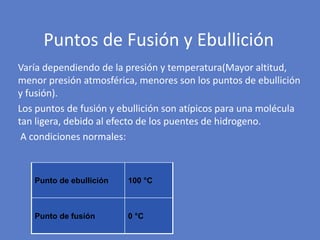 Varía dependiendo de la presión y temperatura(Mayor altitud,
menor presión atmosférica, menores son los puntos de ebullición
y fusión).
Los puntos de fusión y ebullición son atípicos para una molécula
tan ligera, debido al efecto de los puentes de hidrogeno.
A condiciones normales:
Puntos de Fusión y Ebullición
Punto de ebullición 100 °C
Punto de fusión 0 °C
 