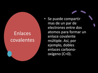 Enlaces
covalentes
• Se puede compartir
mas de un par de
electrones entre dos
atomos para formar un
enlace covalente
múltiple. Así, por
ejemplo, dobles
enlaces carbono-
oxígeno (C=0).
 