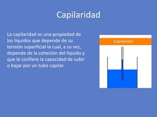 La capilaridad es una propiedad de
los líquidos que depende de su
tensión superficial la cual, a su vez,
depende de la cohesión del líquido y
que le confiere la capacidad de subir
o bajar por un tubo capilar.
Capilaridad
 