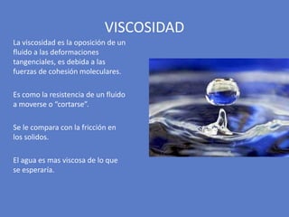La viscosidad es la oposición de un
fluido a las deformaciones
tangenciales, es debida a las
fuerzas de cohesión moleculares.
Es como la resistencia de un fluido
a moverse o “cortarse”.
Se le compara con la fricción en
los solidos.
El agua es mas viscosa de lo que
se esperaría.
VISCOSIDAD
 