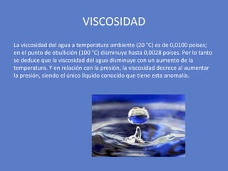 La viscosidad del agua a temperatura ambiente (20 °C) es de 0,0100 poises;
en el punto de ebullición (100 °C) disminuye hasta 0,0028 poises. Por lo tanto
se deduce que la viscosidad del agua disminuye con un aumento de la
temperatura. Y en relación con la presión, la viscosidad decrece al aumentar
la presión, siendo el único líquido conocido que tiene esta anomalía.
VISCOSIDAD
 
