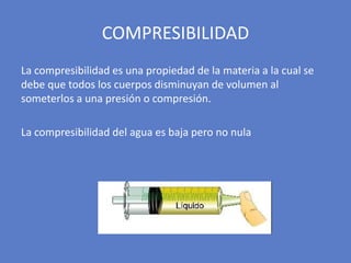 La compresibilidad es una propiedad de la materia a la cual se
debe que todos los cuerpos disminuyan de volumen al
someterlos a una presión o compresión.
La compresibilidad del agua es baja pero no nula
COMPRESIBILIDAD
 