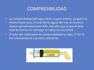 • La compresibilidad del agua tiene un gran interés, ya que si la
misma fuese cero, el nivel de las aguas del mar en la tierra
estaría aproximadamente 40m más alto, por lo que el área
total de tierras sin sumergir se reduciría a la mitad.
• El valor del coeficiente de compresibilidad es bajo, 5*10^-5
bar a temperatura y presión ordinarias.
COMPRESIBILIDAD
 