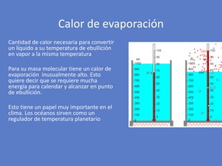 Cantidad de calor necesaria para convertir
un líquido a su temperatura de ebullición
en vapor a la misma temperatura
Para su masa molecular tiene un calor de
evaporación inusualmente alto. Esto
quiere decir que se requiere mucha
energía para calendar y alcanzar en punto
de ebullición.
Esto tiene un papel muy importante en el
clima. Los océanos sirven como un
regulador de temperatura planetario
Calor de evaporación
 