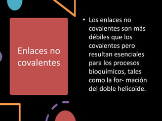 Enlaces no
covalentes
• Los enlaces no
covalentes son más
débiles que los
covalentes pero
resultan esenciales
para los procesos
bioquímicos, tales
como la for- mación
del doble helicoide.
 