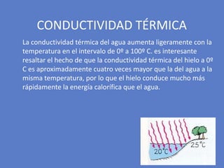 La conductividad térmica del agua aumenta ligeramente con la
temperatura en el intervalo de 0º a 100º C. es interesante
resaltar el hecho de que la conductividad térmica del hielo a 0º
C es aproximadamente cuatro veces mayor que la del agua a la
misma temperatura, por lo que el hielo conduce mucho más
rápidamente la energía calorífica que el agua.
CONDUCTIVIDAD TÉRMICA
 