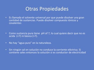 • Es llamada el solvente universal por que puede disolver una gran
cantidad de sustancias. Puede disolver compuesto Iónicos y
covalentes
• Como sustancia pura tiene pH of 7, lo cual quiere decir que no es
acida (<7) ni básica (>7).
• No hay “agua pura” en la naturaleza.
• Sin ningún sal en solución no conduce la corriente eléctrica. Si
contiene sales entonces la solución si es conductor de electricidad
Otras Propiedades
 
