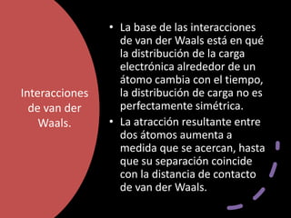 Interacciones
de van der
Waals.
• La base de las interacciones
de van der Waals está en qué
la distribución de la carga
electrónica alrededor de un
átomo cambia con el tiempo,
la distribución de carga no es
perfectamente simétrica.
• La atracción resultante entre
dos átomos aumenta a
medida que se acercan, hasta
que su separación coincide
con la distancia de contacto
de van der Waals.
 