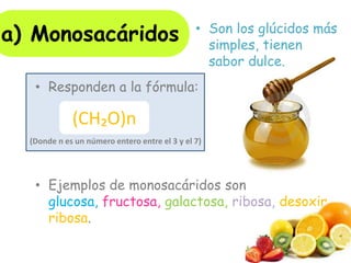 • Responden a la fórmula:
• Ejemplos de monosacáridos son
glucosa, fructosa, galactosa, ribosa, desoxir
ribosa.
(CH₂O)n
(Donde n es un número entero entre el 3 y el 7)
a) Monosacáridos • Son los glúcidos más
simples, tienen
sabor dulce.
 