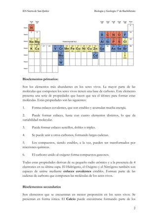IES Sierra de San Quílez Biología y Geología 1º de Bachillerato
2
Bioelementos primarios:
Son los elementos más abundantes en los seres vivos. La mayor parte de las
moléculas que componen los seres vivos tienen una base de carbono. Este elemento
presenta una serie de propiedades que hacen que sea el idóneo para formar estas
moléculas. Estas propiedades son las siguientes:
1. Forma enlaces covalentes, que son estables y acumulan mucha energía.
2. Puede formar enlaces, hasta con cuatro elementos distintos, lo que da
variabilidad molecular.
3. Puede formar enlaces sencillos, dobles o triples.
4. Se puede unir a otros carbonos, formando largas cadenas.
5. Los compuestos, siendo estables, a la vez, pueden ser transformados por
reacciones químicas.
6. El carbono unido al oxígeno forma compuestos gaseosos.
Todas estas propiedades derivan de su pequeño radio atómico y a la presencia de 4
electrones en su última capa. El Hidrógeno, el Oxígeno y el Nitrógeno también son
capaces de unirse mediante enlaces covalentes estables. Forman parte de las
cadenas de carbono que componen las moléculas de los seres vivos.
Bioelementos secundarios
Son elementos que se encuentran en menor proporción en los seres vivos. Se
presentan en forma iónica. El Calcio puede encontrarse formando parte de los
 