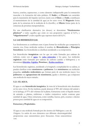 IES Sierra de San Quílez Biología y Geología 1º de Bachillerato
3
huesos, conchas, caparazones, o como elemento indispensable para la contracción
muscular o la formación del tubo polínico. El Sodio y el Potasio son esenciales
para la transmisión del impulso nervioso. Junto con el Cloro y el Iodo, contribuyen
al mantenimiento de la cantidad de agua en los seres vivos. El Magnesio forma
parte de la estructura de la molécula de la clorofila y el Hierro forma parte de la
estructura de proteínas transportadoras.
En una clasificación alternativa (en desuso) se denominan “bioelementos
plásticos” a todos aquellos que están en una proporción superior al 0,1%, y
“oligoelementos” a todos aquellos que suponen menos del 0,1%.
5.2. LAS BIOMOLÉCULAS.
Los bioelementos se combinan entre sí para formar las moléculas que componen la
materia viva. Estas moléculas reciben el nombre de Biomoléculas o Principios
Inmediatos. Las biomoléculas se clasifican atendiendo a su composición.
Las biomoléculas inorgánicas son las que no están formadas por cadenas de
carbono, como son el agua, las sales minerales o los gases. Las moléculas
orgánicas están formadas por cadenas de carbono (unidas a hidrógenos) y se
denominan Glúcidos, Lípidos, Proteínas y Ácidos nucléicos.
Las biomoléculas orgánicas, atendiendo a la longitud y complejidad de su cadena, se
pueden clasificar como monómeros o polímeros. Los monómeros son moléculas
pequeñas, unidades moleculares que forman parte de una molécula mayor. Los
polímeros son agrupaciones de monómeros, iguales o distintos, que componen
una molécula de mayor tamaño.
5.2.1- EL AGUA.
El agua es una biomolécula inorgánica. Se trata de la biomolécula más abundante
en los seres vivos. En las medusas, puede alcanzar el 98% del volumen del animal y
en la lechuga, el 97% del volumen de la planta. Estructuras como el líquido interno
de animales o plantas, embriones o tejidos conjuntivos suelen contener gran
cantidad de agua. Otras estructuras, como semillas, huesos, pelo, escamas o dientes
poseen poca cantidad de agua en su composición.
Estructura y Propiedades.
El agua es una molécula formada por dos átomos de Hidrógeno y uno de
Oxígeno. La unión de esos elementos con diferente electronegatividad
proporciona unas características poco frecuentes. Estas características
son:
 