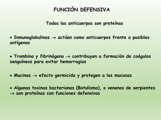 FUNCIÓN DEFENSIVA
• Inmunoglobulinas → actúan como anticuerpos frente a posibles
antígenos
• Trombina y fibrinógeno → contribuyen a formación de coágulos
sanguíneos para evitar hemorragias
• Mucinas → efecto germicida y protegen a las mucosas
• Algunas toxinas bacterianas (Botulismo), o venenos de serpientes
→ son proteínas con funciones defensivas
Todos los anticuerpos son proteínas
 