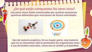 ¿De qué están compuestos los seres vivos?
Los seres vivos; Están constituidos por muchas sustancias
químicas diferentes que reaccionan de forma controlada.
Son de materia orgánica. En su mayor parte, una materia
que en la naturaleza sólo la presentan los organismos vivos
o sus derivados naturales, como son el carbón y el petróleo.
 