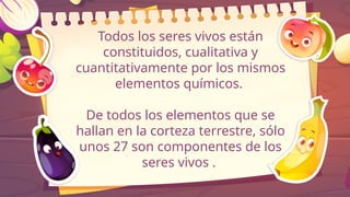 Todos los seres vivos están
constituidos, cualitativa y
cuantitativamente por los mismos
elementos químicos.
De todos los elementos que se
hallan en la corteza terrestre, sólo
unos 27 son componentes de los
seres vivos .
 