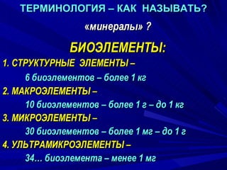 ТЕРМИНОЛОГИЯ – КАК  НАЗЫВАТЬ? « минералы» ? БИОЭЛЕМЕНТЫ: 1. СТРУКТУРНЫЕ  ЭЛЕМЕНТЫ –  6 биоэлементов – более 1 кг  2. МАКРОЭЛЕМЕНТЫ –  10 биоэлементов – более 1 г – до 1 кг 3. МИКРОЭЛЕМЕНТЫ –  30 биоэлементов – более 1 мг – до 1 г 4. УЛЬТРАМИКРОЭЛЕМЕНТЫ –  34… биоэлемента – менее 1 мг 