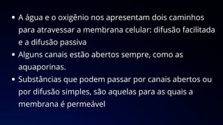 A água e o oxigênio nos apresentam dois caminhos
para atravessar a membrana celular: difusão facilitada
e a difusão passiva
Alguns canais estão abertos sempre, como as
aquaporinas.
Substâncias que podem passar por canais abertos ou
por difusão simples, são aquelas para as quais a
membrana é permeável
 