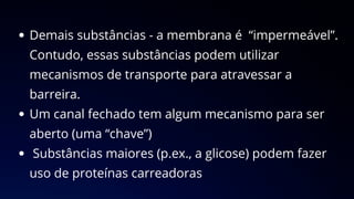 Demais substâncias - a membrana é “impermeável”.
Contudo, essas substâncias podem utilizar
mecanismos de transporte para atravessar a
barreira.
Um canal fechado tem algum mecanismo para ser
aberto (uma “chave”)
Substâncias maiores (p.ex., a glicose) podem fazer
uso de proteínas carreadoras
 