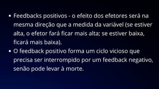 Feedbacks positivos - o efeito dos efetores será na
mesma direção que a medida da variável (se estiver
alta, o efetor fará ficar mais alta; se estiver baixa,
ficará mais baixa).
O feedback positivo forma um ciclo vicioso que
precisa ser interrompido por um feedback negativo,
senão pode levar à morte.
 