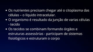 Os nutrientes precisam chegar até o citoplasma das
células – o líquido intracelular.
O organismo é resultado da junção de varias células
- tecido
Os tecidos se combinam formando órgãos e
estruturas assessórias - participam de sistemas
fisiológicos e estruturam o corpo
 