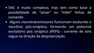 SNC é muito complexo, mas tem como base a
possibilidade de “ativar” ou “inibir” linhas de
comando
Alguns neurotransmissores funcionam excitando o
neurônio pós-sináptico, formando um potencial
excitatório pós sináptico (PEPS) - corrente de íons
segue na direção da despolarização.
 