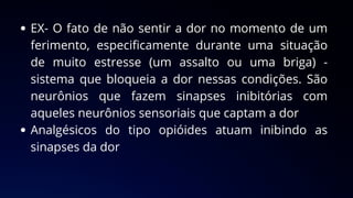 EX- O fato de não sentir a dor no momento de um
ferimento, especificamente durante uma situação
de muito estresse (um assalto ou uma briga) -
sistema que bloqueia a dor nessas condições. São
neurônios que fazem sinapses inibitórias com
aqueles neurônios sensoriais que captam a dor
Analgésicos do tipo opióides atuam inibindo as
sinapses da dor
 