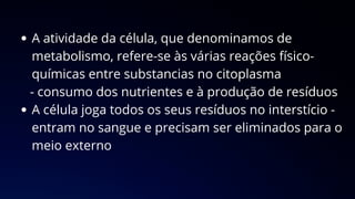 A atividade da célula, que denominamos de
metabolismo, refere-se às várias reações físico-
químicas entre substancias no citoplasma
- consumo dos nutrientes e à produção de resíduos
A célula joga todos os seus resíduos no interstício -
entram no sangue e precisam ser eliminados para o
meio externo
 