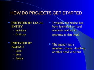 HOW DO PROJECTS GET STARTED

   INITIATED BY LOCAL      Typically the project has
    ENTITY                   been identified by local
    – Individual             residents and act in
    – Or Group               response to that need.

   INITIATED BY            The agency has a
    AGENCY                   mandate, charge, deadline,
    – Local
                             or other need to be met.
    – State
    – Federal
 