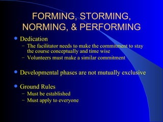 FORMING, STORMING,
    NORMING, & PERFORMING
   Dedication
    – The facilitator needs to make the commitment to stay
      the course conceptually and time wise
    – Volunteers must make a similar commitment


   Developmental phases are not mutually exclusive

   Ground Rules
    – Must be established
    – Must apply to everyone
 