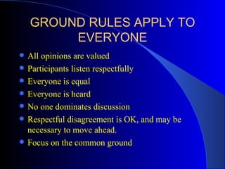 GROUND RULES APPLY TO
         EVERYONE
   All opinions are valued
   Participants listen respectfully
   Everyone is equal
   Everyone is heard
   No one dominates discussion
   Respectful disagreement is OK, and may be
    necessary to move ahead.
   Focus on the common ground
 