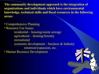 The community development approach is the integration of
organizations and individuals which have environmental
knowledge, technical skills and fiscal resources in the following
areas:

• Comprehensive Planning
• Resource Use Issues
       residential – housing/onsite sewage
       agricultural – farming/forestry
       recreational
       economic development – business & Industry
               retention/expansion, etc.
• Human Resource Development
 