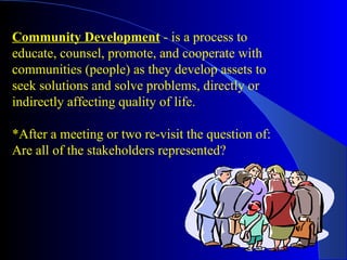 Community Development - is a process to
educate, counsel, promote, and cooperate with
communities (people) as they develop assets to
seek solutions and solve problems, directly or
indirectly affecting quality of life.

*After a meeting or two re-visit the question of:
Are all of the stakeholders represented?
 