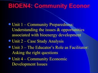 BIOEN4: Community Economic

 Unit 1 – Community Preparedness:
  Understanding the issues & opportunities
  associated with bioenergy development
 Unit 2 – Case Study Analysis
 Unit 3 – The Educator’s Role as Facilitator:
  Asking the right questions
 Unit 4 – Community Economic
  Development Issues
 